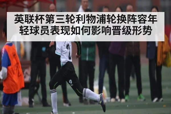 英联杯第三轮利物浦轮换阵容年轻球员表现如何影响晋级形势